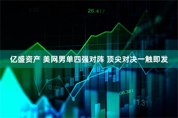 亿盛资产 美网男单四强对阵 顶尖对决一触即发