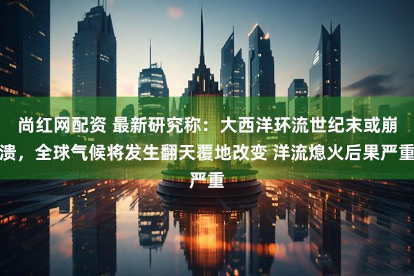 尚红网配资 最新研究称：大西洋环流世纪末或崩溃，全球气候将发生翻天覆地改变 洋流熄火后果严重