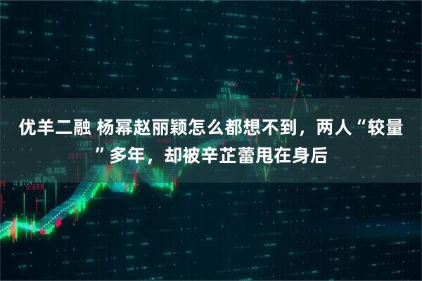 优羊二融 杨幂赵丽颖怎么都想不到，两人“较量”多年，却被辛芷蕾甩在身后