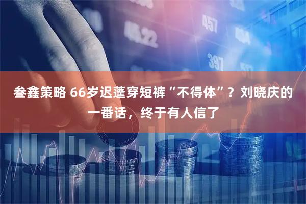 叁鑫策略 66岁迟蓬穿短裤“不得体”？刘晓庆的一番话，终于有人信了