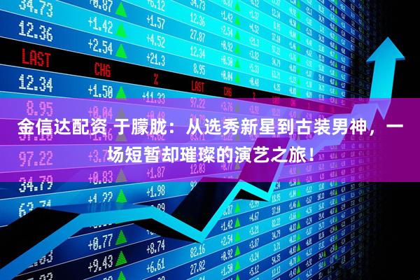 金信达配资 于朦胧：从选秀新星到古装男神，一场短暂却璀璨的演艺之旅！