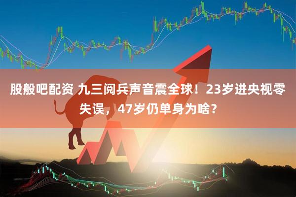 股般吧配资 九三阅兵声音震全球！23岁进央视零失误，47岁仍单身为啥？