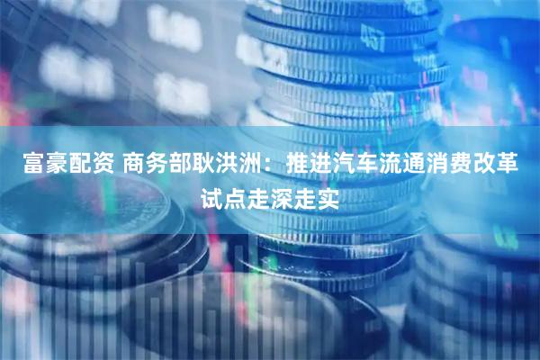 富豪配资 商务部耿洪洲：推进汽车流通消费改革试点走深走实