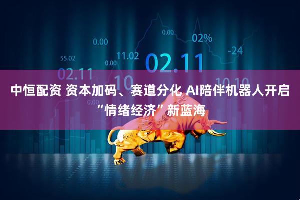 中恒配资 资本加码、赛道分化 AI陪伴机器人开启“情绪经济”新蓝海