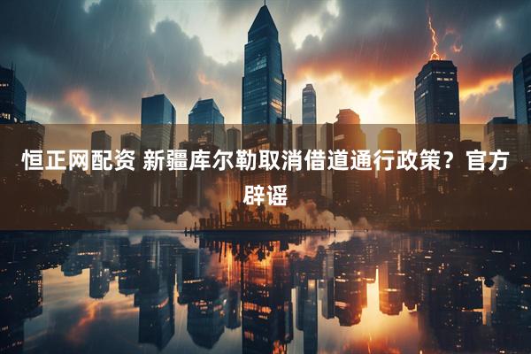 恒正网配资 新疆库尔勒取消借道通行政策？官方辟谣