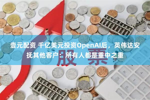 壹元配资 千亿美元投资OpenAI后，英伟达安抚其他客户：所有人都是重中之重