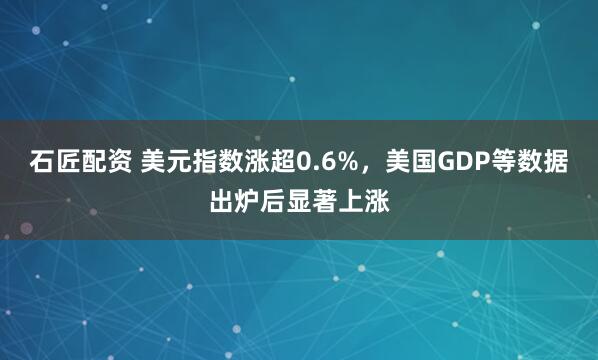 石匠配资 美元指数涨超0.6%，美国GDP等数据出炉后显著上涨