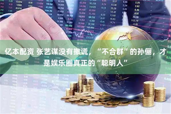 亿本配资 张艺谋没有撒谎，“不合群”的孙俪，才是娱乐圈真正的“聪明人”
