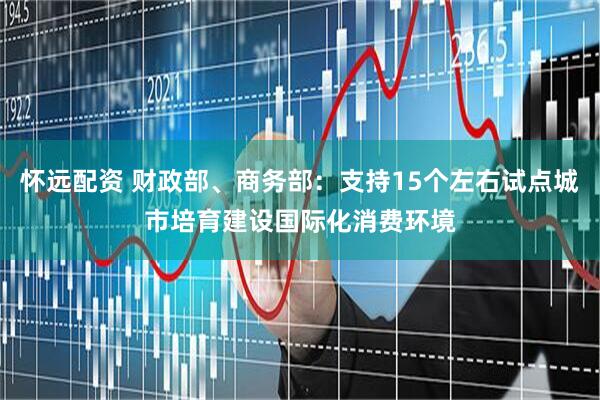 怀远配资 财政部、商务部：支持15个左右试点城市培育建设国际化消费环境