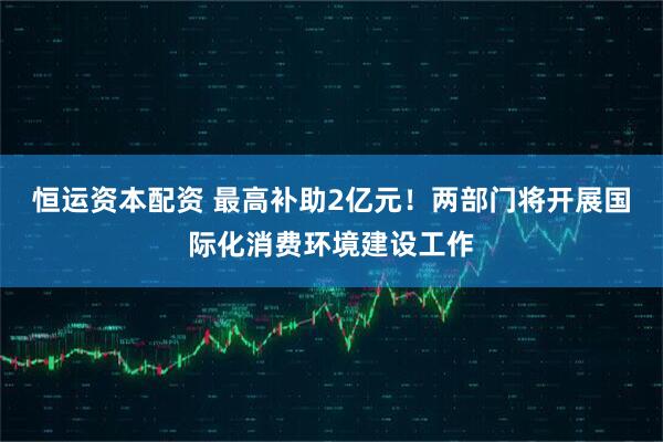 恒运资本配资 最高补助2亿元！两部门将开展国际化消费环境建设工作