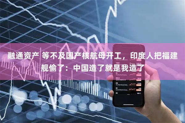 融通资产 等不及国产核航母开工，印度人把福建舰偷了：中国造了就是我造了