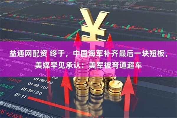 益通网配资 终于，中国海军补齐最后一块短板，美媒罕见承认：美军被弯道超车