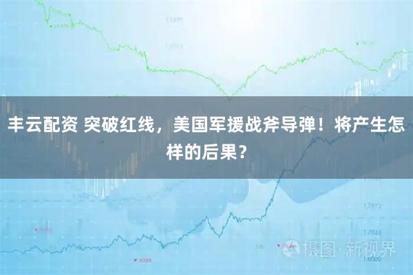 丰云配资 突破红线，美国军援战斧导弹！将产生怎样的后果？