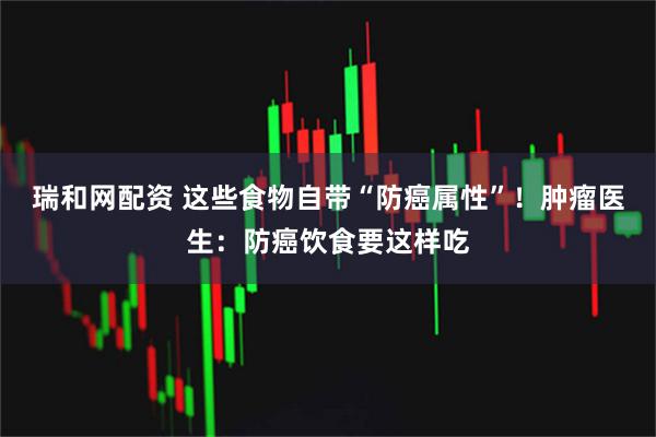 瑞和网配资 这些食物自带“防癌属性”！肿瘤医生：防癌饮食要这样吃