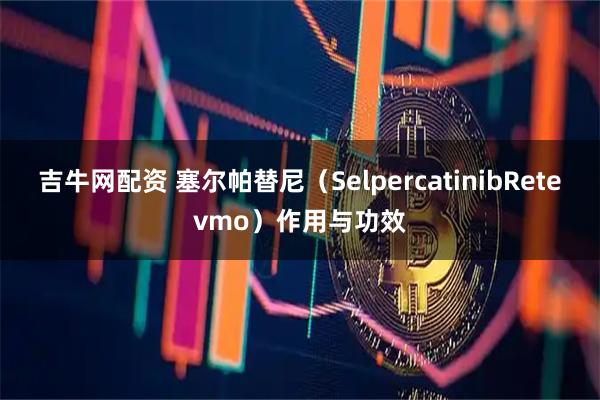 吉牛网配资 塞尔帕替尼（SelpercatinibRetevmo）作用与功效