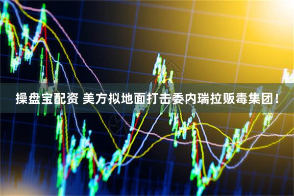 操盘宝配资 美方拟地面打击委内瑞拉贩毒集团！