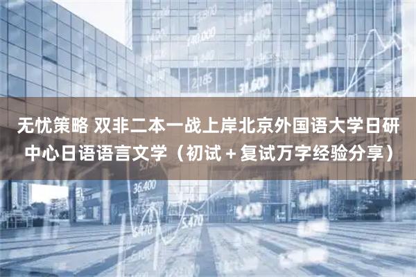 无忧策略 双非二本一战上岸北京外国语大学日研中心日语语言文学（初试＋复试万字经验分享）