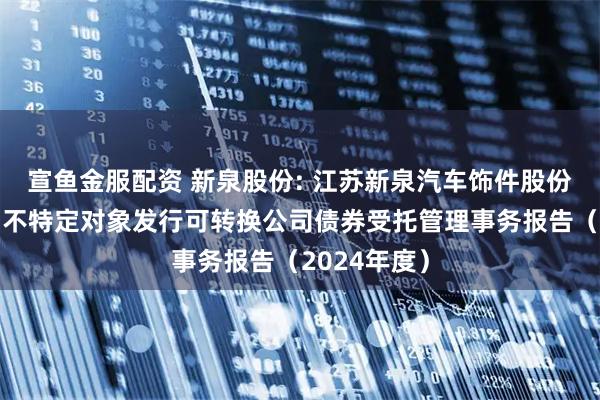 宣鱼金服配资 新泉股份: 江苏新泉汽车饰件股份有限公司向不特定对象发行可转换公司债券受托管理事务报告(2024年度)