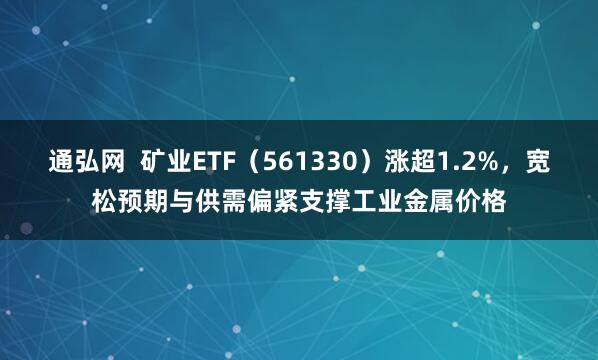 通弘网  矿业ETF(561330)涨超1.2%,宽松预期与供需偏紧支撑工业金属价格