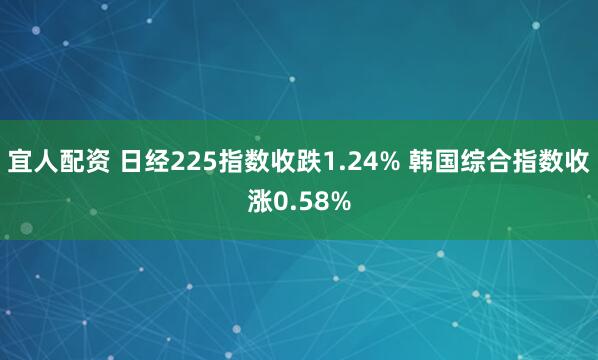 宜人配资 日经225指数收跌1.24% 韩国综合指数收涨0.58%