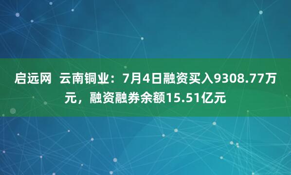 启远网  云南铜业：7月4日融资买入9308.77万元，融资融券余额15.51亿元