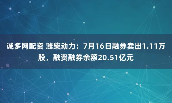 诚多网配资 潍柴动力：7月16日融券卖出1.11万股，融资融券余额20.51亿元