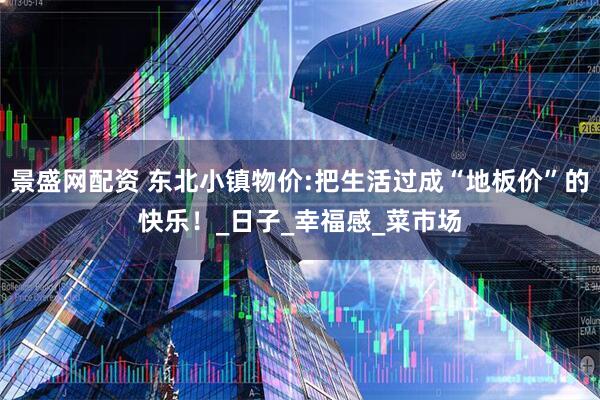 景盛网配资 东北小镇物价:把生活过成“地板价”的快乐！_日子_幸福感_菜市场