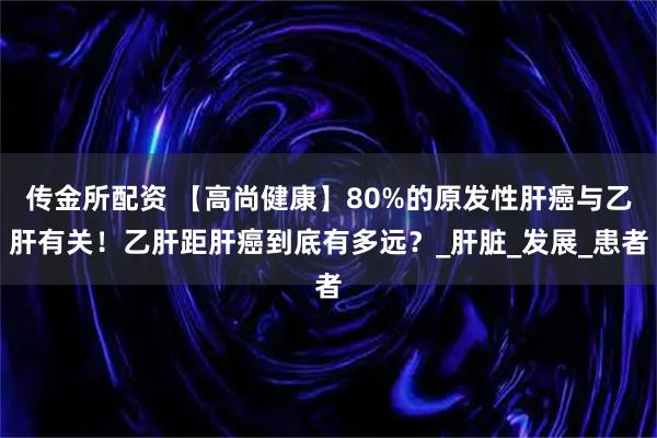 传金所配资 【高尚健康】80%的原发性肝癌与乙肝有关!乙肝距肝癌到底有多远?_肝脏_发展_患者