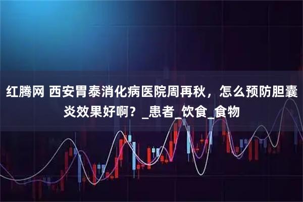 红腾网 西安胃泰消化病医院周再秋,怎么预防胆囊炎效果好啊?_患者_饮食_食物