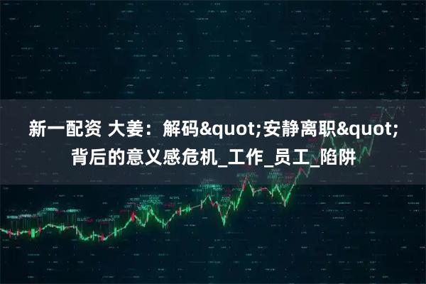 新一配资 大姜：解码"安静离职"背后的意义感危机_工作_员工_陷阱