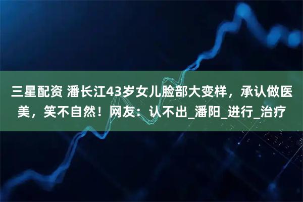 三星配资 潘长江43岁女儿脸部大变样，承认做医美，笑不自然！网友：认不出_潘阳_进行_治疗