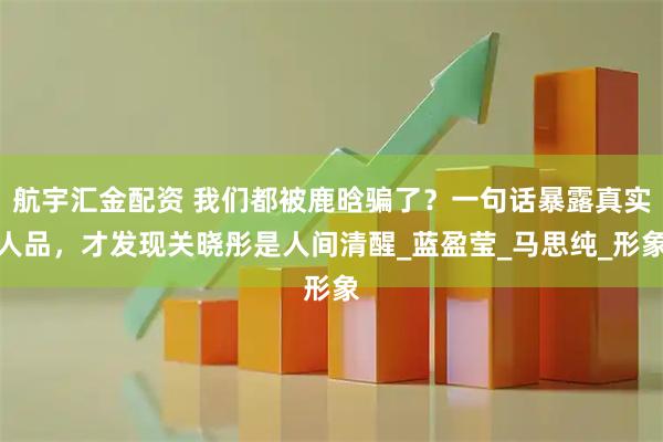 航宇汇金配资 我们都被鹿晗骗了？一句话暴露真实人品，才发现关晓彤是人间清醒_蓝盈莹_马思纯_形象