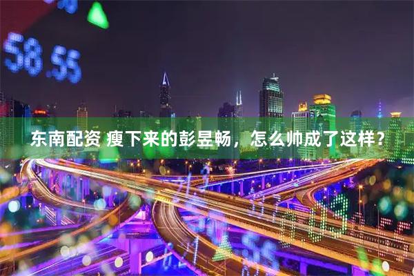 东南配资 瘦下来的彭昱畅，怎么帅成了这样？