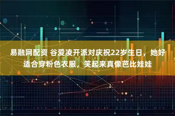 易融网配资 谷爱凌开派对庆祝22岁生日，她好适合穿粉色衣服，笑起来真像芭比娃娃