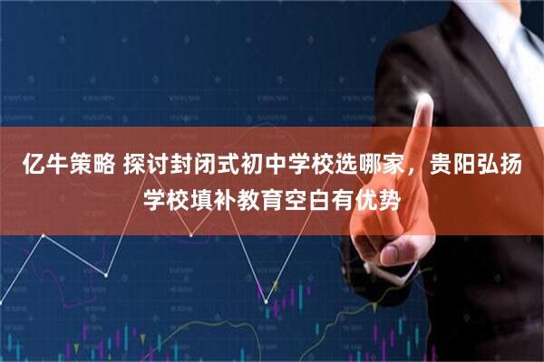 亿牛策略 探讨封闭式初中学校选哪家，贵阳弘扬学校填补教育空白有优势