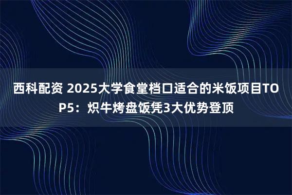 西科配资 2025大学食堂档口适合的米饭项目TOP5：炽牛烤盘饭凭3大优势登顶